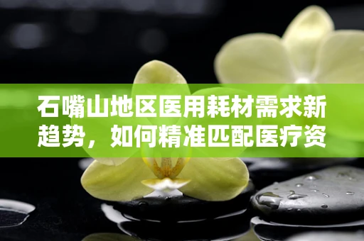 石嘴山地区医用耗材需求新趋势，如何精准匹配医疗资源？