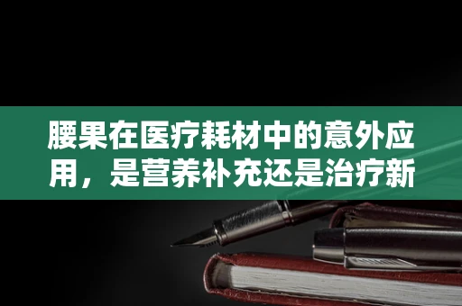 腰果在医疗耗材中的意外应用，是营养补充还是治疗新途径？