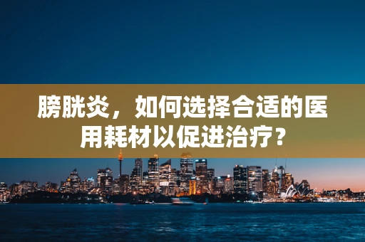 膀胱炎，如何选择合适的医用耗材以促进治疗？