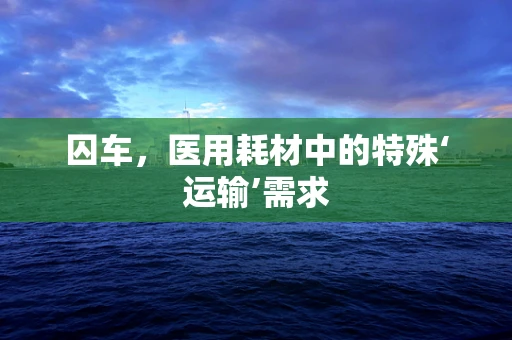 囚车，医用耗材中的特殊‘运输’需求