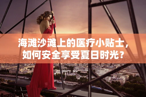 海滩沙滩上的医疗小贴士，如何安全享受夏日时光？