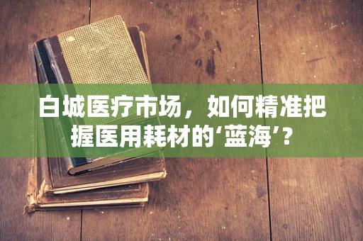 白城医疗市场，如何精准把握医用耗材的‘蓝海’？