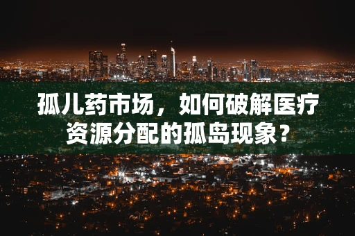孤儿药市场，如何破解医疗资源分配的孤岛现象？