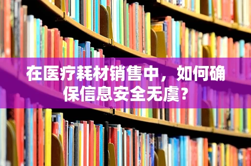 在医疗耗材销售中，如何确保信息安全无虞？