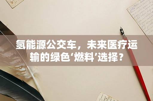 氢能源公交车，未来医疗运输的绿色‘燃料’选择？