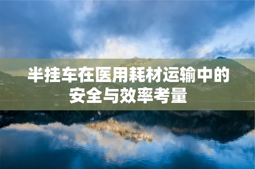 半挂车在医用耗材运输中的安全与效率考量