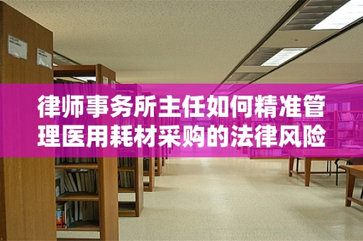 律师事务所主任如何精准管理医用耗材采购的法律风险？