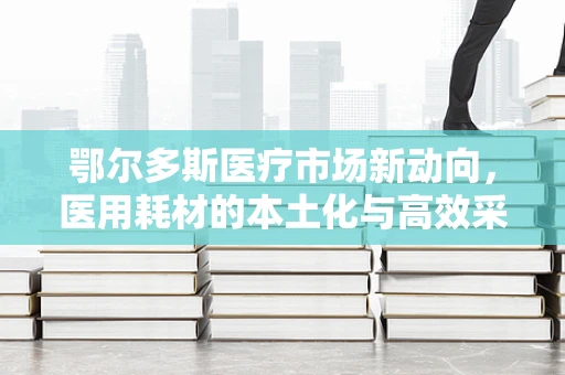 鄂尔多斯医疗市场新动向，医用耗材的本土化与高效采购策略
