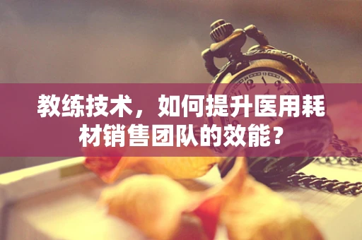 教练技术，如何提升医用耗材销售团队的效能？