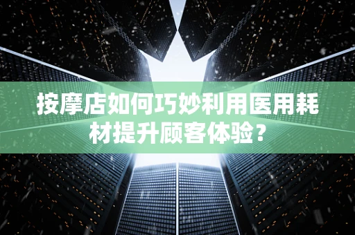按摩店如何巧妙利用医用耗材提升顾客体验？