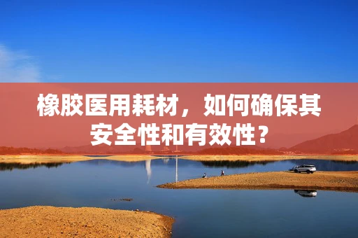 橡胶医用耗材，如何确保其安全性和有效性？
