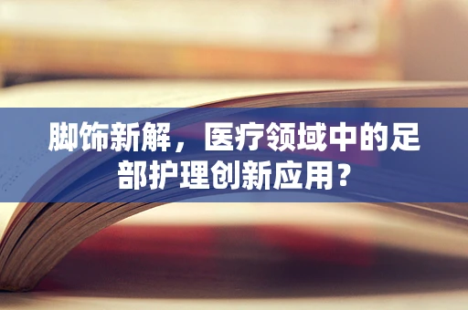 脚饰新解，医疗领域中的足部护理创新应用？