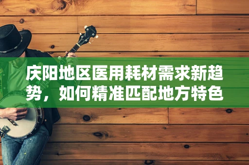 庆阳地区医用耗材需求新趋势，如何精准匹配地方特色？