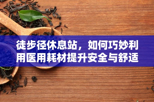 徒步径休息站，如何巧妙利用医用耗材提升安全与舒适？