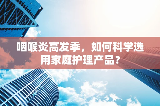 咽喉炎高发季，如何科学选用家庭护理产品？