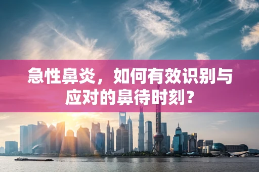 急性鼻炎，如何有效识别与应对的鼻待时刻？
