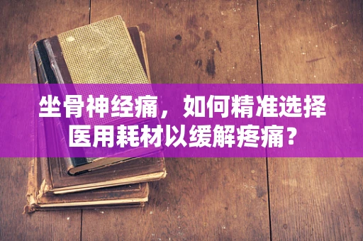 坐骨神经痛，如何精准选择医用耗材以缓解疼痛？
