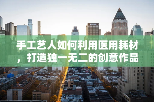 手工艺人如何利用医用耗材，打造独一无二的创意作品？