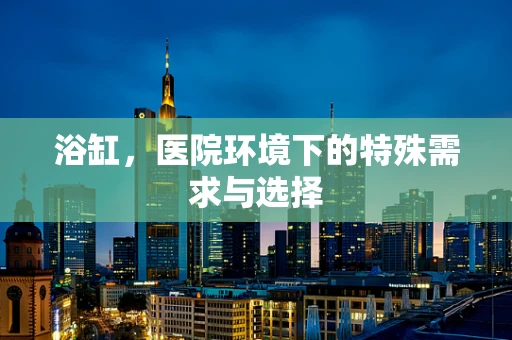 浴缸，医院环境下的特殊需求与选择