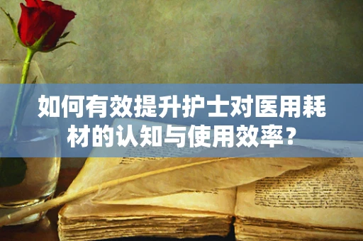 如何有效提升护士对医用耗材的认知与使用效率？
