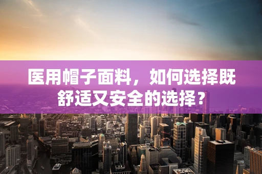 医用帽子面料，如何选择既舒适又安全的选择？