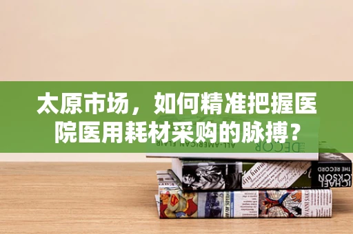 太原市场，如何精准把握医院医用耗材采购的脉搏？