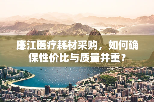 廉江医疗耗材采购，如何确保性价比与质量并重？