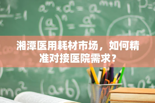 湘潭医用耗材市场，如何精准对接医院需求？